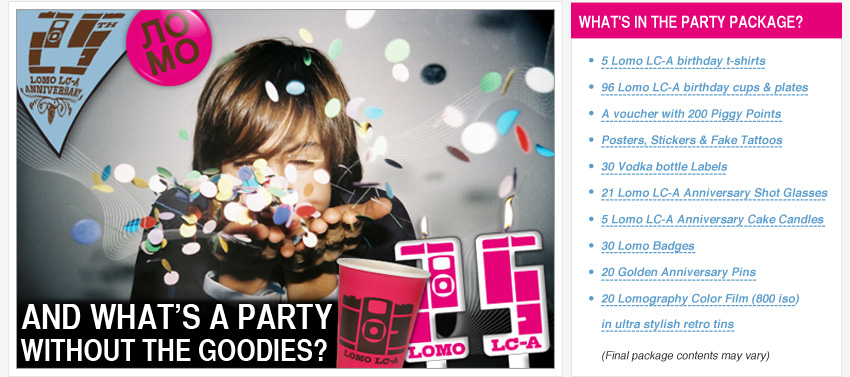 What's in the party package?  A voucher with 200 Piggy Points! 5 Lomo LC-A birthday t-shirts 96 Lomo LC-A birthday paper cups and plates Posters, Stickers & Fake Tattoos  30 Vodka bottle Labels 21 Lomo LC-A Anniversary Shot Glasses 5 Lomo LC-A Anniversary Cake Candles 30 Birthday Badges 20 Golden Anniversary Pins 20 Lomography Color Films (800 iso) in ultra stylish retro tins