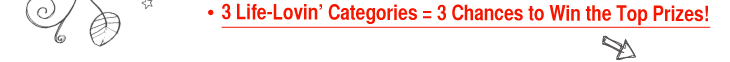 3 Life-Lovin&rsquo; Categories = 3 Chances to Win the Top Prizes! 