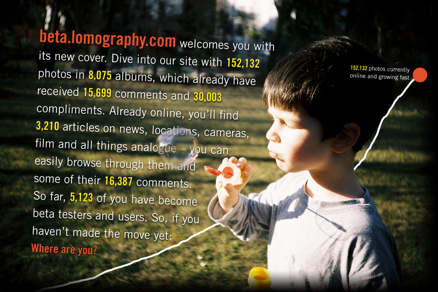beta.lomography.com welcomes you with its new cover. Dive into our site with 152,132 photos in 8,075 albums, which already have received 15,699 comments and 30,003 compliments. Already online, you'll find 3,210 articles on news, locations, cameras, film and all things analogue - you can easily navigate through them and some of their 16,387 comments. So far, 5,123 of you have become beta testers and users. So, if you haven't made the move yet: Where are you?