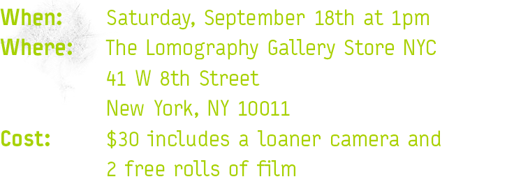 When:  Saturday, September 18th at 1pm Where: The Lomography Gallery Store NYC 	41 W 8th Street 	New York, NY 10011\ Cost: 	$30 includes a loaner camera and 2 free rolls of film 
