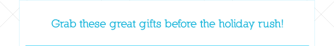 Grab these great gifts before the holiday rush!