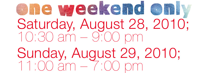 ONE WEEKEND ONLY: Saturday, August 28, 2010; 10:30 am – 9:00 pm Sunday, August 29, 2010; 11:00 am – 7:00 pm 