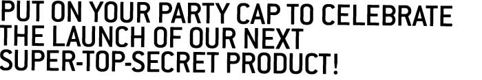 Put on your party cap to celebrate the launch of our next super-top-secret product! 
