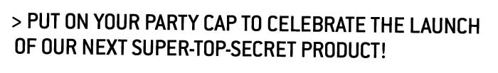 Put on your party cap to celebrate the launch of our next super-top-secret product! 