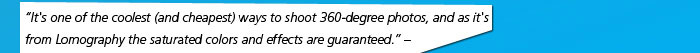 “It's one of the coolest (and cheapest) ways to shoot 360-degree photos, and as it's from Lomography the saturated colors and effects are guaranteed.” – gizmodo.com 