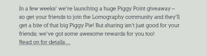 In a few weeks time were launching a mammoth 1 million Piggy Point giveaway  So get your friends to join the Lomography community and theyll be able to get a bite of that big Piggy Pie! But sharing isnt just good for your friends, weve got some awesome rewards just for you too! Read on for details