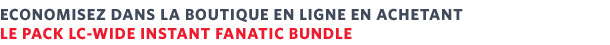 ECONOMISEZ DANS LA BOUTIQUE EN LIGNE EN ACHETANT LE PACK LC-WIDE INSTANT FANATIC BUNDLE