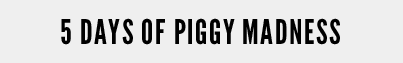 5 DAYS OF PIGGY MADNESS 