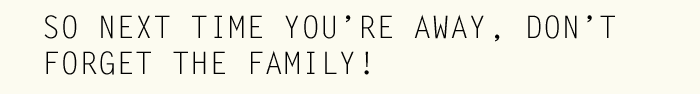 SO NEXT TIME YOURE AWAY, DONT FORGET THE FAMILY!