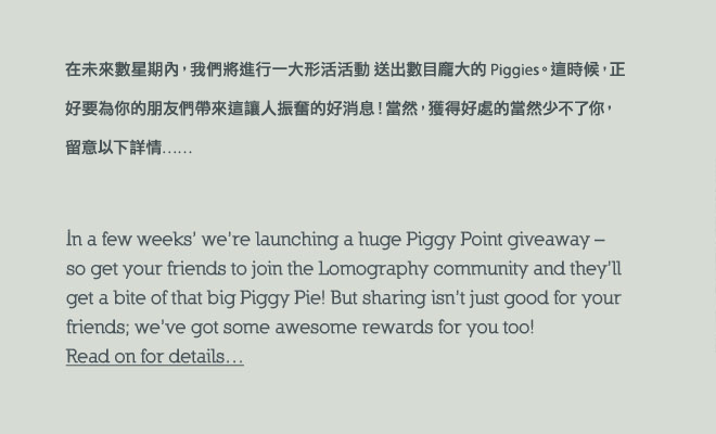 In a few weeks time were launching a mammoth 1 million Piggy Point giveaway  So get your friends to join the Lomography community and theyll be able to get a bite of that big Piggy Pie! But sharing isnt just good for your friends, weve got some awesome rewards just for you too! Read on for details