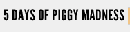5 DAYS OF PIGGY MADNESS 